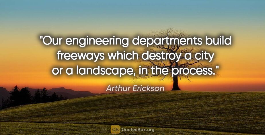 Arthur Erickson quote: "Our engineering departments build freeways which destroy a..."