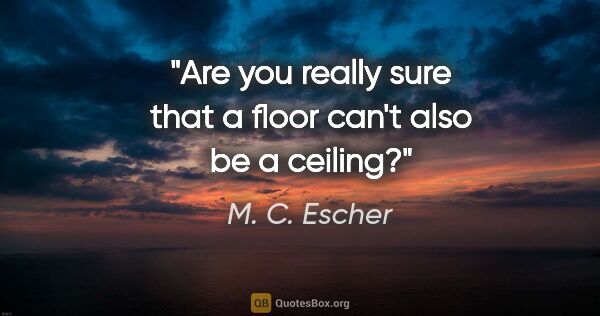 M. C. Escher quote: "Are you really sure that a floor can't also be a ceiling?"