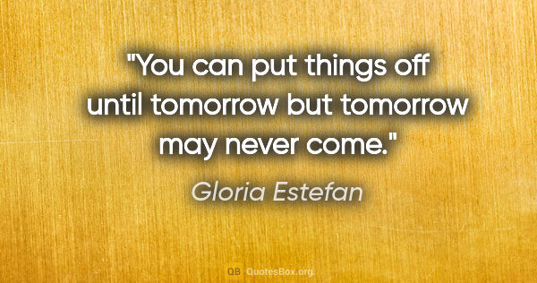 Gloria Estefan quote: "You can put things off until tomorrow but tomorrow may never..."