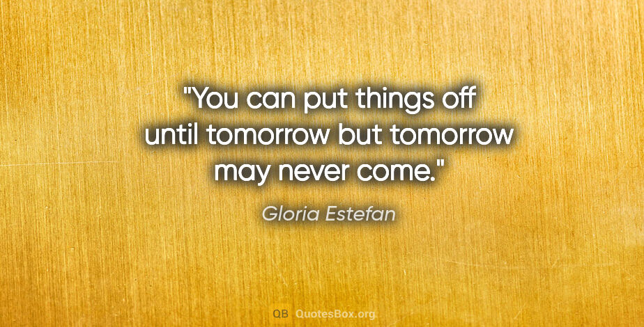 Gloria Estefan quote: "You can put things off until tomorrow but tomorrow may never..."