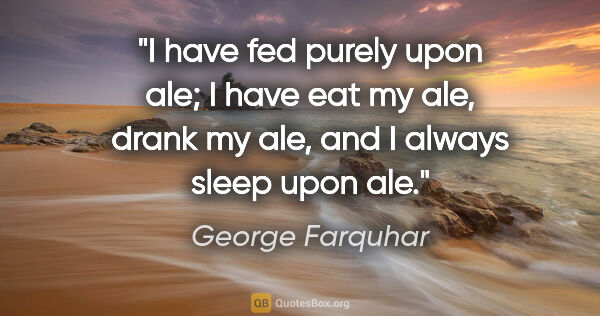 George Farquhar quote: "I have fed purely upon ale; I have eat my ale, drank my ale,..."