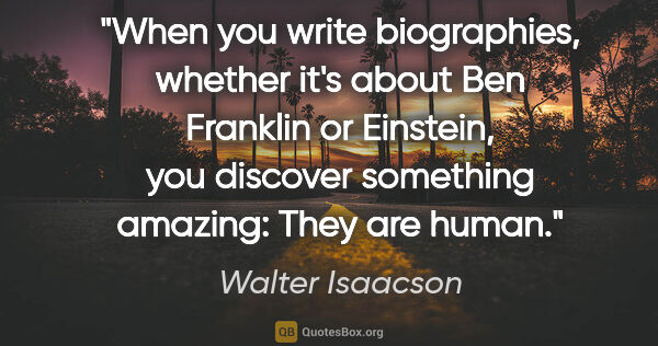 Walter Isaacson quote: "When you write biographies, whether it's about Ben Franklin or..."