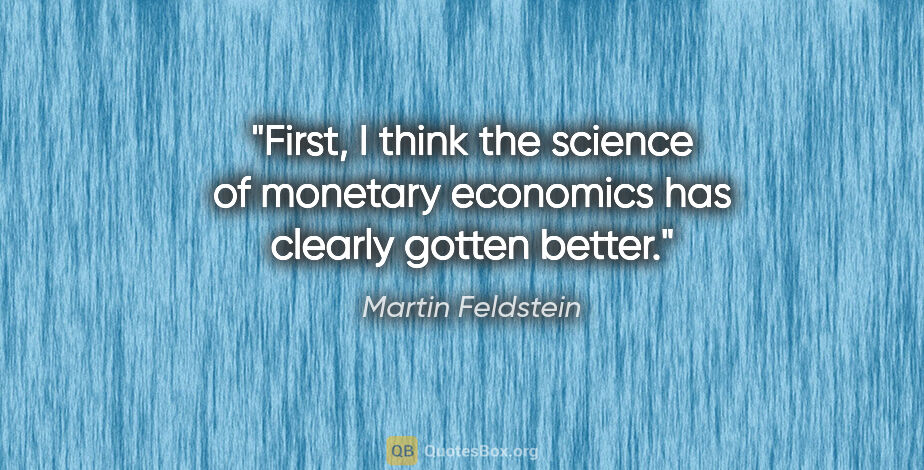 Martin Feldstein quote: "First, I think the science of monetary economics has clearly..."