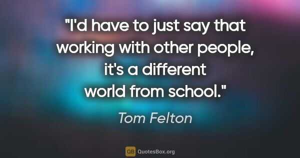 Tom Felton quote: "I'd have to just say that working with other people, it's a..."