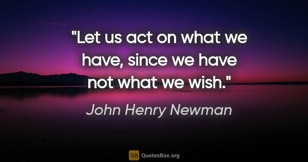 John Henry Newman quote: "Let us act on what we have, since we have not what we wish."