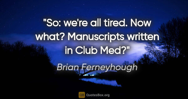 Brian Ferneyhough quote: "So: we're all tired. Now what? Manuscripts written in Club Med?"