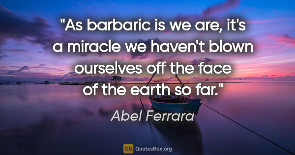 Abel Ferrara quote: "As barbaric is we are, it's a miracle we haven't blown..."