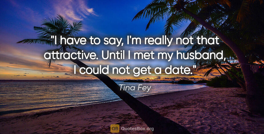 Tina Fey quote: "I have to say, I'm really not that attractive. Until I met my..."