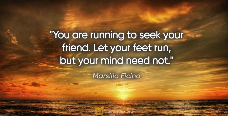 Marsilio Ficino quote: "You are running to seek your friend. Let your feet run, but..."