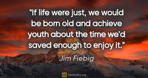 Jim Fiebig quote: "If life were just, we would be born old and achieve youth..."