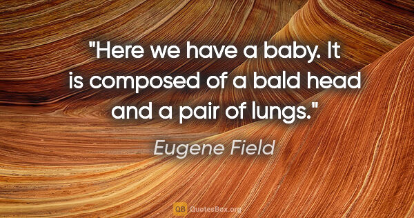 Eugene Field quote: "Here we have a baby. It is composed of a bald head and a pair..."