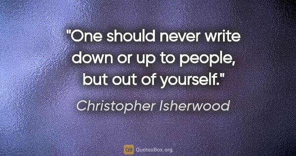 Christopher Isherwood quote: "One should never write down or up to people, but out of yourself."
