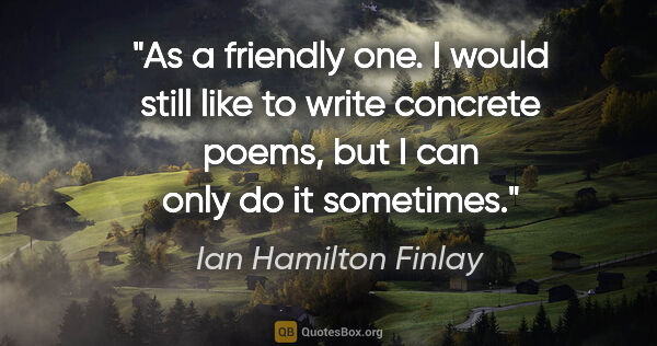 Ian Hamilton Finlay quote: "As a friendly one. I would still like to write concrete poems,..."