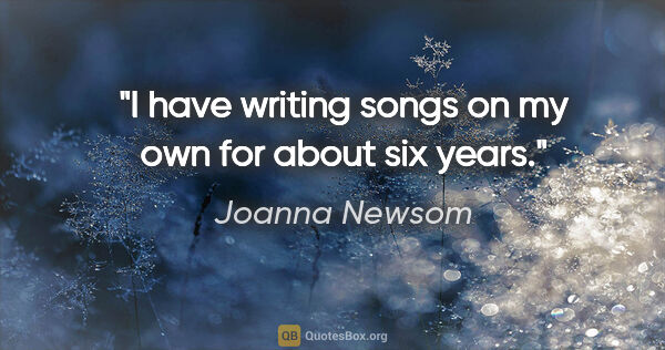 Joanna Newsom quote: "I have writing songs on my own for about six years."