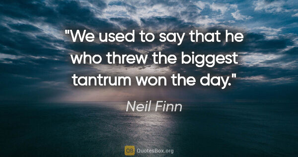 Neil Finn quote: "We used to say that he who threw the biggest tantrum won the day."