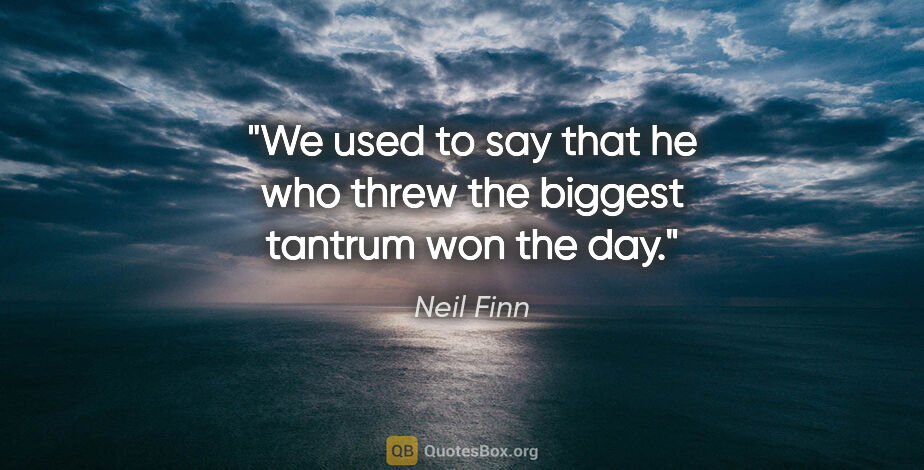 Neil Finn quote: "We used to say that he who threw the biggest tantrum won the day."