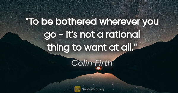 Colin Firth quote: "To be bothered wherever you go - it's not a rational thing to..."