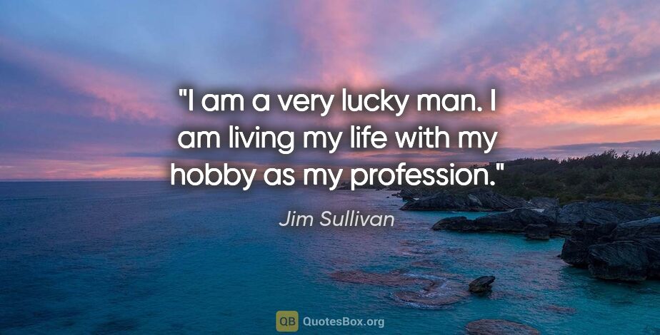 Jim Sullivan quote: "I am a very lucky man. I am living my life with my hobby as my..."