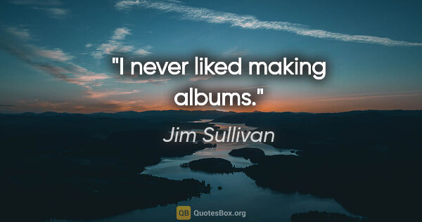 Jim Sullivan quote: "I never liked making albums."