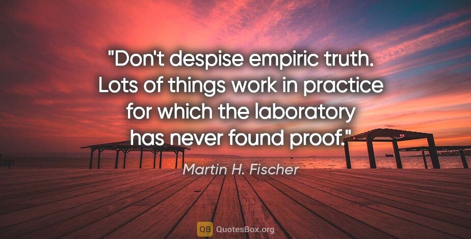 Martin H. Fischer quote: "Don't despise empiric truth. Lots of things work in practice..."