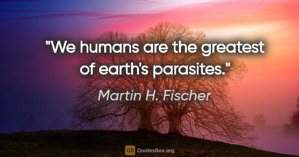 Martin H. Fischer quote: "We humans are the greatest of earth's parasites."