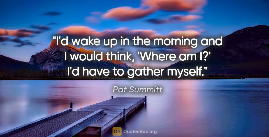 Pat Summitt quote: "I'd wake up in the morning and I would think, 'Where am I?'..."
