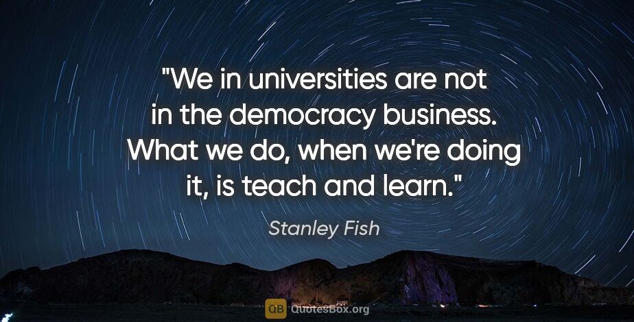 Stanley Fish quote: "We in universities are not in the democracy business. What we..."