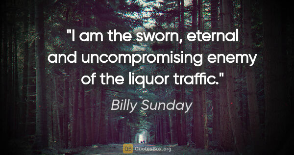 Billy Sunday quote: "I am the sworn, eternal and uncompromising enemy of the liquor..."