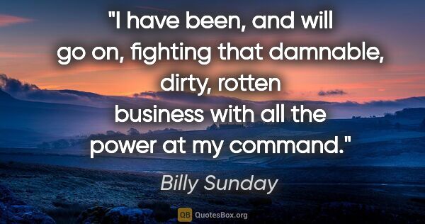 Billy Sunday quote: "I have been, and will go on, fighting that damnable, dirty,..."