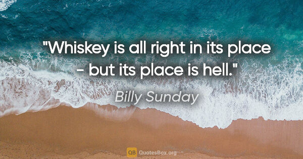 Billy Sunday quote: "Whiskey is all right in its place - but its place is hell."