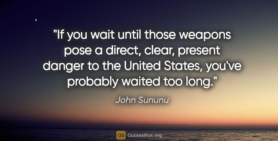 John Sununu quote: "If you wait until those weapons pose a direct, clear, present..."