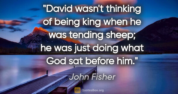 John Fisher quote: "David wasn't thinking of being king when he was tending sheep;..."