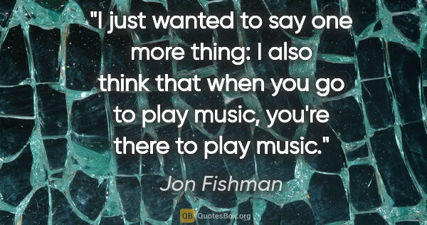 Jon Fishman quote: "I just wanted to say one more thing: I also think that when..."