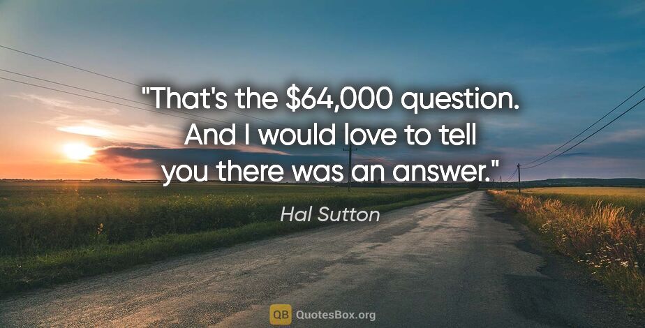 Hal Sutton quote: "That's the $64,000 question. And I would love to tell you..."