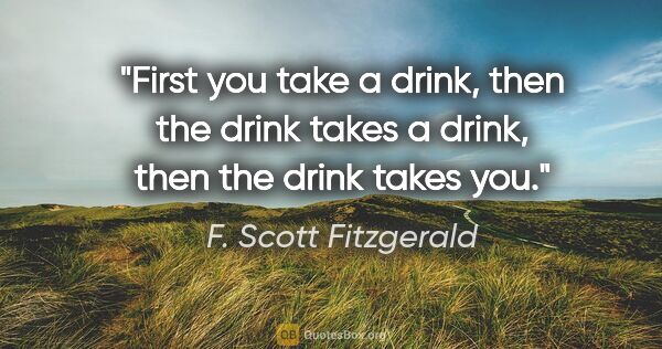 F. Scott Fitzgerald quote: "First you take a drink, then the drink takes a drink, then the..."