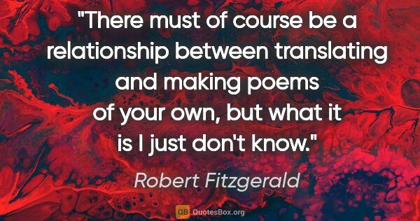 Robert Fitzgerald quote: "There must of course be a relationship between translating and..."