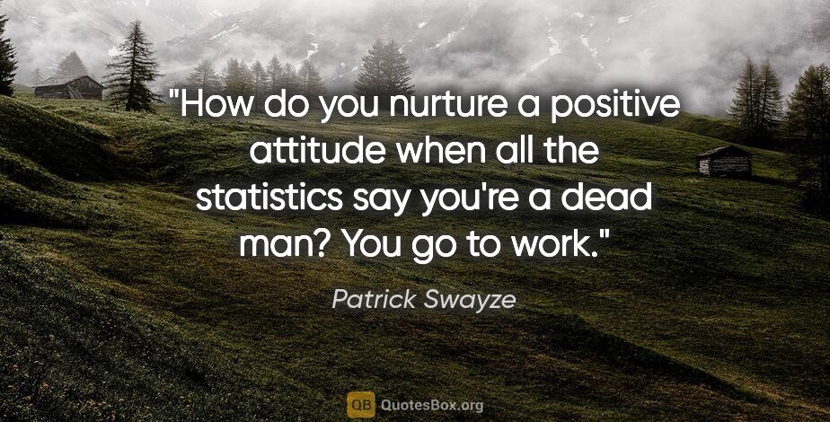 Patrick Swayze quote: "How do you nurture a positive attitude when all the statistics..."