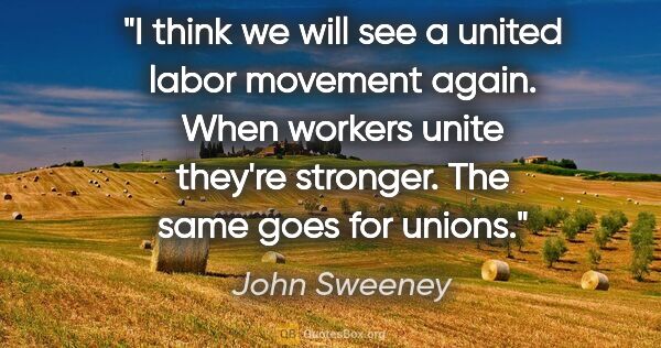 John Sweeney quote: "I think we will see a united labor movement again. When..."