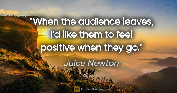 Juice Newton quote: "When the audience leaves, I'd like them to feel positive when..."