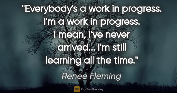 Renee Fleming quote: "Everybody's a work in progress. I'm a work in progress. I..."