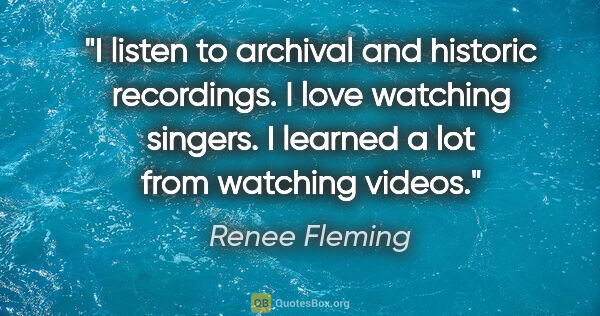 Renee Fleming quote: "I listen to archival and historic recordings. I love watching..."