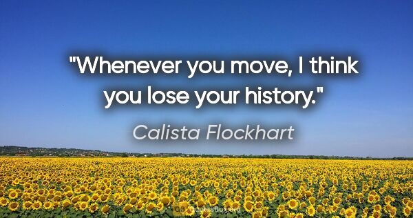 Calista Flockhart quote: "Whenever you move, I think you lose your history."