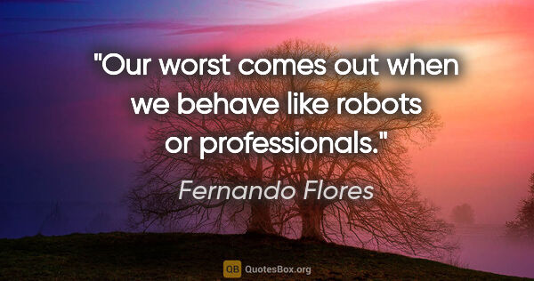 Fernando Flores quote: "Our worst comes out when we behave like robots or professionals."