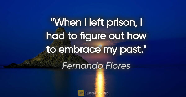 Fernando Flores quote: "When I left prison, I had to figure out how to embrace my past."