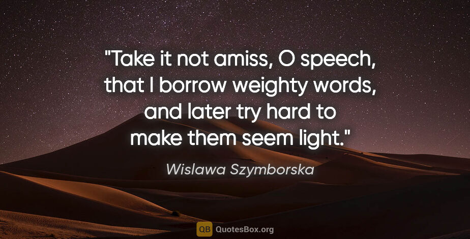 Wislawa Szymborska quote: "Take it not amiss, O speech, that I borrow weighty words, and..."