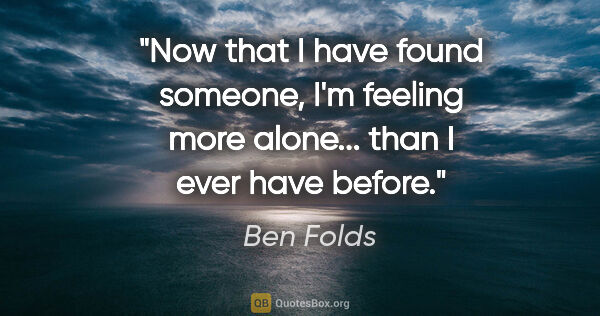 Ben Folds quote: "Now that I have found someone, I'm feeling more alone... than..."