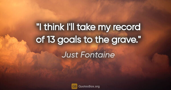 Just Fontaine quote: "I think I'll take my record of 13 goals to the grave."
