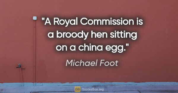 Michael Foot quote: "A Royal Commission is a broody hen sitting on a china egg."