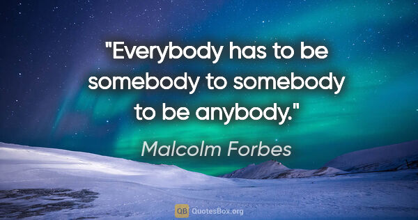 Malcolm Forbes quote: "Everybody has to be somebody to somebody to be anybody."