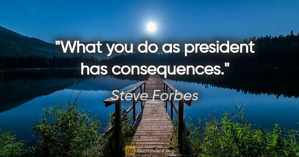 Steve Forbes quote: "What you do as president has consequences."